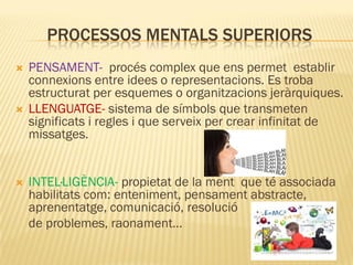 PROCESSOS MENTALS SUPERIORS
 PENSAMENT- procés complex que ens permet establir
connexions entre idees o representacions. Es troba
estructurat per esquemes o organitzacions jeràrquiques.
 LLENGUATGE- sistema de símbols que transmeten
significats i regles i que serveix per crear infinitat de
missatges.
 INTEL·LIGÈNCIA- propietat de la ment que té associada
habilitats com: enteniment, pensament abstracte,
aprenentatge, comunicació, resolució
de problemes, raonament…
 