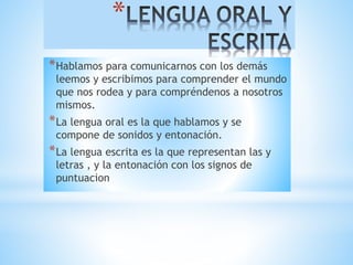 * 
*Hablamos para comunicarnos con los demás 
leemos y escribimos para comprender el mundo 
que nos rodea y para compréndenos a nosotros 
mismos. 
*La lengua oral es la que hablamos y se 
compone de sonidos y entonación. 
*La lengua escrita es la que representan las y 
letras , y la entonación con los signos de 
puntuacion 
 