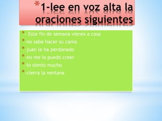 *1-lee en voz alta la 
oraciones siguientes 
*- Este fin de semana vienes a casa 
*-no sabe hacer su cama 
*-juan le ha perdonado 
*-no me lo puedo creer 
*-lo siento mucho 
*-cierra la ventana 
 
