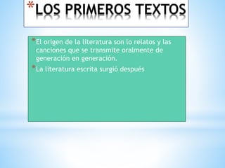 *LOS PRIMEROS TEXTOS 
*El origen de la literatura son lo relatos y las 
canciones que se transmite oralmente de 
generación en generación. 
*La literatura escrita surgió después 
 