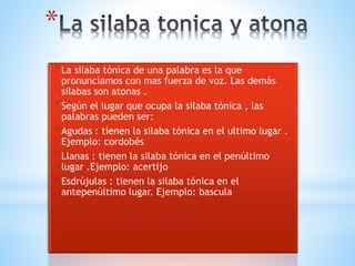 * 
*La silaba tónica de una palabra es la que 
pronunciamos con mas fuerza de voz. Las demás 
silabas son atonas . 
*Según el lugar que ocupa la silaba tónica , las 
palabras pueden ser: 
*Agudas : tienen la silaba tónica en el ultimo lugar . 
Ejemplo: cordobés 
*Llanas : tienen la silaba tónica en el penúltimo 
lugar .Ejemplo: acertijo 
*Esdrújulas : tienen la silaba tónica en el 
antepenúltimo lugar. Ejemplo: bascula 
* 
* 
 