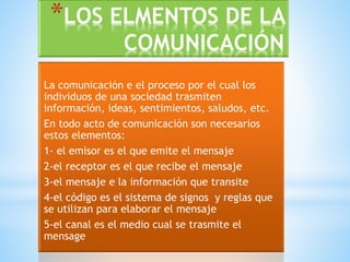 *LOS ELMENTOS DE LA 
COMUNICACIÓN 
La comunicación e el proceso por el cual los 
individuos de una sociedad trasmiten 
información, ideas, sentimientos, saludos, etc. 
En todo acto de comunicación son necesarios 
estos elementos: 
1- el emisor es el que emite el mensaje 
2-el receptor es el que recibe el mensaje 
3-el mensaje e la información que transite 
4-el código es el sistema de signos y reglas que 
se utilizan para elaborar el mensaje 
5-el canal es el medio cual se trasmite el 
mensage 
 
