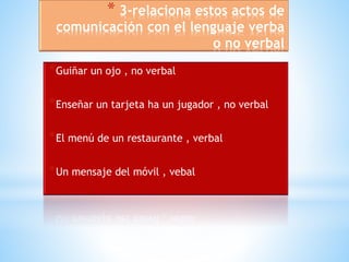 * 3-relaciona estos actos de 
comunicación con el lenguaje verba 
o no verbal 
*Guiñar un ojo , no verbal 
*Enseñar un tarjeta ha un jugador , no verbal 
*El menú de un restaurante , verbal 
*Un mensaje del móvil , vebal 
 