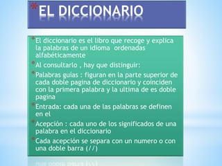 *EL DICCIONARIO 
*El diccionario es el libro que recoge y explica 
la palabras de un idioma ordenadas 
alfabéticamente 
*Al consultarlo , hay que distinguir: 
*Palabras guías : figuran en la parte superior de 
cada doble pagina de diccionario y coinciden 
con la primera palabra y la ultima de es doble 
pagina 
*Entrada: cada una de las palabras se definen 
en el 
*Acepción : cada uno de los significados de una 
palabra en el diccionario 
*Cada acepción se separa con un numero o con 
una doble barra (//) 
 