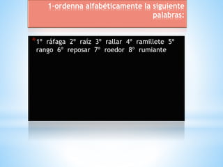 1-ordenna alfabéticamente la siguiente 
palabras: 
*1º ráfaga 2º raíz 3º rallar 4º ramillete 5º 
rango 6º reposar 7º roedor 8º rumiante 
 