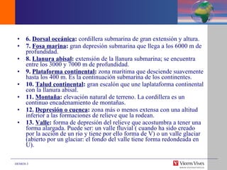 6.  Dorsal oceánica :  cordillera submarina de gran extensión y altura. 7.  Fosa marina :  gran depresión submarina que llega a los 6000 m de profundidad. 8.  Llanura abisal :  extensión de la llanura submarina; se encuentra entre los 3000 y 7000 m de profundidad. 9.  Plataforma continental :  zona marítima que desciende suavemente hasta los 400 m. Es la continuación submarina de los continentes. 10.  Talud continental :  gran escalón que une laplataforma continental con la llanura abisal. 11.  Montaña :  elevación natural de terreno. La cordillera es un continuo encadenamiento de montañas. 12.  Depresión o cuenca :  zona más o menos extensa con una altitud inferior a las formaciones de relieve que la rodean. 13.  Valle :  forma de depresión del relieve que acostumbra a tener una forma alargada. Puede ser: un valle fluvial ( cuando ha sido creado por la acción de un río y tiene por ello forma de V) o un valle glaciar (abierto por un glaciar: el fondo del valle tiene forma redondeada en U). 
