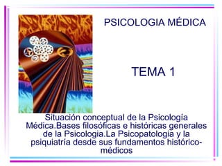 PSICOLOGIA MÉDICA 
TEMA 1 
Situación conceptual de la Psicología 
Médica.Bases filosóficas e históricas generales 
de la Psicologia.La Psicopatologia y la 
psiquiatría desde sus fundamentos histórico-médicos 
 