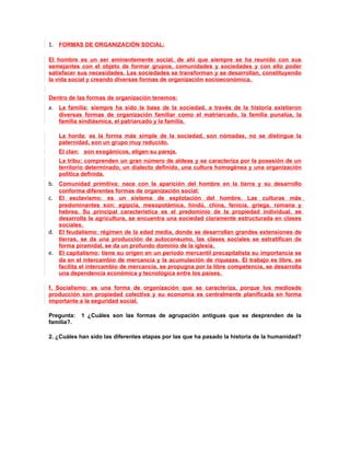 1. FORMAS DE ORGANIZACIÓN SOCIAL:

El hombre es un ser eminentemente social, de ahí que siempre se ha reunido con sus
semejantes con el objeto de formar grupos, comunidades y sociedades y con ello poder
satisfacer sus necesidades. Las sociedades se transforman y se desarrollan, constituyendo
la vida social y creando diversas formas de organización socioeconómica.


Dentro de las formas de organización tenemos:
a. La familia: siempre ha sido la base de la sociedad, a través de la historia existieron
   diversas formas de organización familiar como el matriarcado, la familia punalúa, la
   familia sindiásmica, el patriarcado y la familia.

   La horda: es la forma más simple de la sociedad, son nómadas, no se distingue la
   paternidad, son un grupo muy reducido.
   El clan: son exogámicos, eligen su pareja.
   La tribu: comprenden un gran número de aldeas y se caracteriza por la posesión de un
   territorio determinado, un dialecto definido, una cultura homogénea y una organización
   política definida.
b. Comunidad primitiva: nace con la aparición del hombre en la tierra y su desarrollo
   conforma diferentes formas de organización social:
c. El esclavismo: es un sistema de explotación del hombre. Las culturas más
   predominantes son: egipcia, mesopotámica, hindú, china, fenicia, griega, romana y
   hebrea. Su principal característica es el predominio de la propiedad individual, se
   desarrolla la agricultura, se encuentra una sociedad claramente estructurada en clases
   sociales.
d. El feudalismo: régimen de la edad media, donde se desarrollan grandes extensiones de
   tierras, se da una producción de autoconsumo, las clases sociales se estratifican de
   forma piramidal, se da un profundo dominio de la iglesia.
e. El capitalismo: tiene su origen en un periodo mercantil precapitalista su importancia se
   da en el intercambio de mercancía y la acumulación de riquezas. El trabajo es libre, se
   facilita el intercambio de mercancía, se propugna por la libre competencia, se desarrolla
   una dependencia económica y tecnológica entre los países.

f. Socialismo: es una forma de organización que se caracteriza, porque los mediosde
producción son propiedad colectiva y su economía es centralmente planificada en forma
importante a la seguridad social.

Pregunta:   1 ¿Cuáles son las formas de agrupación antiguas que se desprenden de la
familia?.

2. ¿Cuáles han sido las diferentes etapas por las que ha pasado la historia de la humanidad?
 