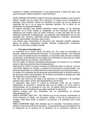 necesita un método individualizado; no se puede educar a todos por igual, sino
que la educación deberá ajustarse a cada alumno(a).
JEAN JACQUES ROUSSEAU (siglo XVIII) Este pensador enaltece al ser humano
natural, aquello que es propio de la persona, lo humano que le caracteriza y
distingue. Esta condición natural se manifiesta en cada una de las etapas de
desarrollo del ser y no es igual en todos(as) ellos(as). Por lo tanto, en su
tratamiento no puede generalizarse.
El método educativo que deberá emplearse estará basado en los intereses
naturales de la niñez. Desde la antigüedad, se han intentado concretar las
diferencias que existen entre los seres humanos. A partir del siglo XIX se han
realizado importantes investigaciones. Los aspectos más significativos que se han
estudiado son: herencia, desarrollo mental (inteligencia), actitudes, rendimiento
escolar, personalidad, intereses, edad y sexo.
Los intentos para individualizar la educación han abarcado variados aspectos:
planes de estudio, organización escolar, métodos, programación, evaluación,
atención al alumno(a) y edificio escolar.
 Principio de Socialización.
La educación es un hecho social. Se educa por, en y para la comunidad. La
escuela, institución básicamente educativa, no se puede entender, sino teniendo
como punto de partida la idea de sociedad. La educación debe procurar socializar
al educando, permitiéndole que se integre a la comunidad en que nació por medio
del aprendizaje de sus valores y conocimientos.
Por otra parte, la relación educador(a)-educando(a) se enmarca en un contexto
social y cultural que permite esta correspondencia.
Además de la cultura, los seres humanos se relacionan entre sí, esto es, viven en
comunidad, ligados por códigos y canales de comunicación convencionales. Las
personas desarrollan un comportamiento humano gracias a las demás personas.
Lo anterior no contradice que la educación sea personal pero no tendría sentido si
las personas fueran seres aislados. En la misma comunidad es posible que cada
ser desarrolle su personalidad y su vida.
Hoy más que nunca se les exige a las personas su integración a la sociedad,
estamos más unidos, somos más dependientes unos de otros.
La educación debe tomar en cuenta la dimensión social del ser humano,
capacitando al educando y educanda para que se integre, en forma activa y
comprometida, con la sociedad en que vive. La relación entre las personas y la
sociedad es una necesidad a la que debe responder la educación.
Algunos autores que han contribuido con su pensamiento al principio
densocialización son:
PABLO NATORP (Siglo XIX - XX) Plantea que el ser humano considerado en
forma individual no existe. Los principios, medios y fines de la educación son
sociales. Esta debe tender a insertar a la persona a la sociedad como única
realidad.
EMILE DURKHEIM (Siglo XIX) Sostiene que la sociedad, "Conciencia social o
colectiva" determina el fin de la educación. La educación hay que entenderla como
la integración de la persona en la sociedad, en la conciencia colectiva. El
 