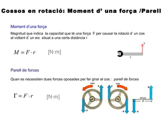 Cossos en rotació: Moment d’ una força /Parell
Moment d’una força
Magnitud que indica la capacitat que té una força F per causar la rotació d’ un cos
al voltant d’ un eix situat a una certa distància r
rFM ⋅= [N·m]
Parell de forces
Quan es necessiten dues forces oposades per fer girar el cos : parell de forces
rF ⋅=Γ [N·m]
 