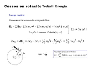 Cossos en rotació: Treball i Energia
Energia cinètica:
Un cos en rotació acumula energia cinètica
Ec = Σ Eci
=
Σ ½ mi vi
2
= Σ ½ mi ωi
2
ri
2
= ½ ω2
Σ mi ri
2
Σ mi ri
2
= I: moment d’inèrcia [kg·m2
]
Ec = ½ ω2
I
)-I(ω
2
1Iω
2
1-Iω
2
1EcEccΔEW 2
1
2
21212NC ω==−== 22
v= r·ω
 