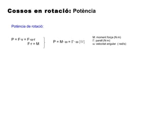 Cossos en rotació: Potència
Potència de rotació:
P = F·v = F·ω·r
F·r = M
P = M· ω = Γ· ω [W]
M: moment força (N.m)
Γ: parell (N·m)
ω: velocitat angular ( rad/s)
 