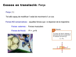 Cossos en translació: Força
Força :[N]
Tot allò capaç de modificar l’ estat de moviment d’ un cos
Forces NO conservatives : aquelles forces que si depenen de la trajectòria
Forces externes : Forces musculars
Forces de fricció: Ff = µ• N
 