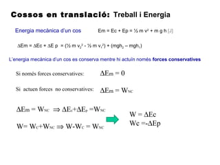 Cossos en translació: Treball i Energia
Energia mecànica d’un cos Em = Ec + Ep = ½ m v2
+ m g h [J]
L’energia mecànica d’un cos es conserva mentre hi actuïn només forces conservatives
∆Em = ∆Ec + ∆E p = (½ m v2
2
- ½ m v1
2
) + (mgh2 – mgh1)
Si només forces conservatives: ∆Em = 0
Si actuen forces no conservatives: ∆Em = WNC
∆Em = WNC ⇒ ∆Ec+∆Ep =WNC
W= WC+WNC ⇒ W-WC = WNC
W = ∆Ec
Wc =-∆Ep
 
