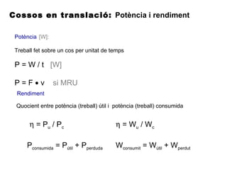 Cossos en translació: Potència i rendiment
Potència [W]:
Treball fet sobre un cos per unitat de temps
Rendiment
P = W / t [W]
P = F • v si MRU
Quocient entre potència (treball) útil i potència (treball) consumida
η = Pu / Pc
Pconsumida = Pútil + Pperduda
η = Wu / Wc
Wconsumit = Wútil + Wperdut
 