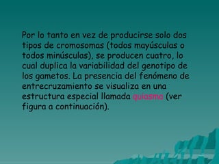Por lo tanto en vez de producirse solo dos
tipos de cromosomas (todos mayúsculas o
todos minúsculas), se producen cuatro, lo
cual duplica la variabilidad del genotipo de
los gametos. La presencia del fenómeno de
entrecruzamiento se visualiza en una
estructura especial llamada quiasma (ver
figura a continuación).
 