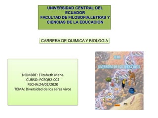 UNIVERSIDAD CENTRAL DEL
ECUADOR
FACULTAD DE FILOSOFIA.LETRAS Y
CIENCIAS DE LA EDUCACION
CARRERA DE QUIMICA Y BIOLOGIA
NOMBRE: Elizabeth Mena
CURSO: PCEQB2-002
FECHA:24/02/2020
TEMA: Diversidad de los seres vivos
 