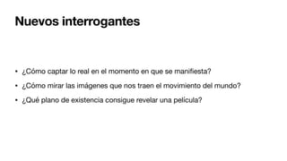 Nuevos interrogantes
• ¿Cómo captar lo real en el momento en que se mani
fi
esta?
• ¿Cómo mirar las imágenes que nos traen el movimiento del mundo?
• ¿Qué plano de existencia consigue revelar una película?
 