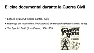 El cine documental durante la Guerra Civil
• Entierro de Durruti (Mateo Santos, 1936)
• Reportaje del movimiento revolucionario en Barcelona (Mateo Santos, 1936)
• The Spanish Earth (Joris Ovens, 1936-1939)
 