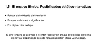 1.5. El ensayo fílmico. Posibilidades estético-narrativas
• Pensar el cine desde el cine mismo
• Búsqueda de nuevos signi
fi
cados
• Era digital- cine collage
El cine-ensayo se asemeja a intentar “escribir un ensayo sociológico en forma
de novela, disponiendo sólo de notas musicales” (Jean-Luc Godard).
 