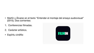 • Martín y Álvarez en el texto “Entender el montaje del ensayo audiovisual”
(2015). Dos corrientes:
1. Conferencias
fi
lmadas.
2. Carácter artístico.
• Espíritu ciné
fi
lo
 
