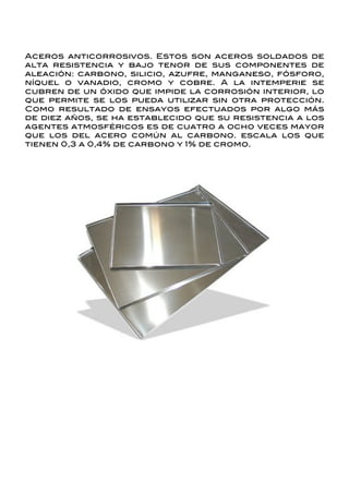 Aceros anticorrosivos. Estos son aceros soldados de
alta resistencia y bajo tenor de sus componentes de
aleación: carbono, silicio, azufre, manganeso, fósforo,
níquel o vanadio, cromo y cobre. A la intemperie se
cubren de un óxido que impide la corrosión interior, lo
que permite se los pueda utilizar sin otra protección.
Como resultado de ensayos efectuados por algo más
de diez años, se ha establecido que su resistencia a los
agentes atmosféricos es de cuatro a ocho veces mayor
que los del acero común al carbono. escala los que
tienen 0,3 a 0,4% de carbono y 1% de cromo.
 