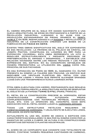 El hierro irrumpe en el siglo XIX dando nacimiento a una
nueva arquitectura, se erige en protagonista a partir de la
Revolución     Industrial,   llegando a  su   auge  con   la
producción estandarizada de piezas. Aparece el perfil
"doble T" en 1836, reemplazando a la madera y revoluciona la
industria de la construcción creando las bases de la
fabricación de p ie zas e n ser ie.

Existen tres obras significativas del siglo XIX exponentes
de esa revolución : La primera es el Palacio de Cristal, de
Joseph Paxton, construida en Londres en 1851 para la
Exposición Universal; esta obra representa un hito al
resolver   estructuralmente    y  mediante   procesos    de
prefabricación el armado y desarmado , y establece una
relación novedosa entre los medios técnicos y los fines
expresivos del edificio. En su concepción establece de
manera premonitoria la utilización del vidrio como piel
principal de sus fachadas.

En esa Exposición de París de 1889, el ingeniero Ch. Duter
presenta su diseño la Calerie des Machine, un edificio que
descubre las ventajas plásticas del metal con una
estructura ligera y mínima que permite alcanzar grandes
luces con una transparencia nunca lograda antes.



Otra obra ejecutada con hierro, protagonista que renueva
y modifica formalmente la arquitectura antes de despuntar
el siglo XX es la famosa T o r r e E iffel (París, Francia).

El metal en la construcción precede al hormigón; estas
construcciones        poseían      autonomía       propia
complementándose con materiales pétreos, cerámicos,
cales, etc. Con la aparición del concreto, nace esta
asociación con el metal dando lugar al hormigón armado.

Todas   las    estructuras     metálicas   requieren   de
cimentaciones de hormigón, y usualmente se ejecutan losas,
forjados, en este material.

Actualmente el uso del acero se asocia a edificios con
características singulares ya sea por su diseño como por la
magnitud de luces a cubrir, de altura o en construcciones
deportivas (estadios) o plantas industriales.



El acero es un compuesto que consiste casi totalmente de
hierro. Contiene también pequeñas cantidades de carbono,
 