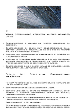 Vigas reticuladas             permiten        cubrir        grandes
    luces


•   Construcciones       a   realizar   en    tiem po s   r ed u c id o s   de
    ejecución.

•   Construcciones en zo n a s m u y c o n g estio n a d a s como
    centros urbanos o industriales en los que se prevean
    accesos y acopios dificultosos.

•   Edificios con probabilidad de c r ec im ien to y c a m b io s de
    función o de cargas.

•   Edificios en ter r en o s d efic ien tes donde son previsibles
    asientos diferenciales apreciables; en estos casos se
    prefiere los entramados con nudos articulados.

•   Construcciones donde existen g r a n d es espa c io s libres,
    por ejemplo: locales públicos, salones.



    Donde     No              Construir              Estructuras
    Metálicas


    No está recomendado el uso de estructuras metálicas en
    los siguientes casos:

•   Edificaciones con grandes acciones dinámicas.

•   Edificios ubicados en zonas de atmósfera agresiva, como
    marinas,   o  centros  industriales, donde no   resulta
    favorable su construcción.

•   Edificios donde existe gran preponderancia de la carga del
    fuego, por ejemplo almacenes, laboratorios, etc.

    C o m po r tam ien to E str u c tu r al

    Estas estructuras cumplen con los mismos condicionantes
    que las estructuras de hormigón, es decir, que deben estar
 
