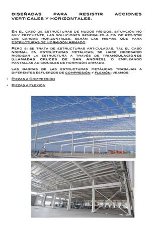 diseñadas     para    resistir                 acciones
    verticales y horizontales.


    En el caso de estructuras de nudos rígidos, situación no
    muy frecuente, las soluciones generales a fin de resistir
    las cargas horizontales, serán las mismas que para
    Estructuras de Hormigón Armado.

    Pero si se trata de estructuras articuladas, tal el caso
    normal en estructuras metálicas, se hace necesario
    rigidizar la estructura a través de tr ia n g u la c io n es
    (lla m a d a s c r u c es de San A n d r és), o empleando
    pantallas adicionales de hormigón armado.

    Las barras de las estructuras metálicas trabajan          a
    diferentes esfuerzos de compresión y flexión; veamos:

•   Piezas a Compresión

•   Piezas a Flexión
 