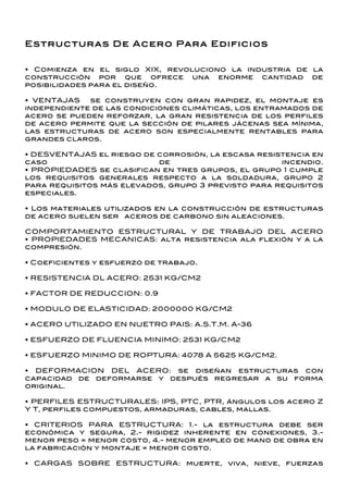Estructuras De Acero Para Edificios


• Comienza en el siglo XIX, revoluciono la industria de la
construcción por que ofrece una enorme cantidad de
posibilidades para el diseño.

• VENTAJAS   se construyen con gran rapidez, el montaje es
independiente de las condiciones climáticas, los entramados de
acero se pueden reforzar, la gran resistencia de los perfiles
de acero permite que la sección de pilares jácenas sea mínima,
las estructuras de acero son especialmente rentables para
grandes claros.

• DESVENTAJAS el riesgo de corrosión, la escasa resistencia en
caso                       de                        incendio.
• PROPIEDADES se clasifican en tres grupos, el grupo 1 cumple
los requisitos generales respecto a la soldadura, grupo 2
para requisitos más elevados, grupo 3 previsto para requisitos
especiales.

• Los materiales utilizados en la construcción de estructuras
de acero suelen ser aceros de carbono sin aleaciones.

COMPORTAMIENTO ESTRUCTURAL Y DE TRABAJO DEL ACERO
• PROPIEDADES MECANICAS: alta resistencia ala flexión y a la
compresión.

• Coeficientes y esfuerzo de trabajo.

• RESISTENCIA DL ACERO: 2531 KG/CM2

• FACTOR DE REDUCCION: 0.9

• MODULO DE ELASTICIDAD: 2000000 KG/CM2

• ACERO UTILIZADO EN NUETRO PAIS: A.S.T.M. A-36

• ESFUERZO DE FLUENCIA MINIMO: 2531 KG/CM2

• ESFUERZO MINIMO DE ROPTURA: 4078 A 5625 KG/CM2.

• DEFORMACION DEL ACERO: se diseñan estructuras con
capacidad de deformarse y después regresar a su forma
original.

• PERFILES ESTRUCTURALES: IPS, PTC, PTR, ángulos los acero Z
Y T, perfiles compuestos, armaduras, cables, mallas.

• CRITERIOS PARA ESTRUCTURA: 1.- la estructura debe ser
económica y segura, 2.- rigidez inherente en conexiones, 3.-
menor peso = menor costo, 4.- menor empleo de mano de obra en
la fabricación y montaje = menor costo.

• CARGAS SOBRE ESTRUCTURA: muerte, viva, nieve, fuerzas
 