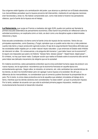 Sus orígenes están ligados a la centralización del poder, que alcanza su plenitud con el Estado absolutista.
Los mercantilistas pensaban que la riqueza provenía del intercambio, mediante el cual algunas naciones
eran favorecidas y otras no. No habían comprendido aún, como más tarde lo hicieron los pensadores
clásicos, que la fuente de la riqueza era el trabajo.




La fisiocracia, que surge en Francia a mediados del siglo XVIII, puede con justicia ser llamada la
primera escuela sistemática de pensamiento económico. Ellos fueron los primeros en reflexionar sobre la
actividad económica y en explicarla como un todo, es decir como una disciplina sujeta a determinadas
relaciones y leyes.

Esta escuela consideraba a la tierra como la fuente única de riqueza de las naciones. Varios de sus
principales exponentes, como Quesnay y Turgot, opinaban que un pueblo sería más rico y más poderoso
cuanta más tierra y mayor producción agrícola tuviera. El eje de la argumentación fisiocrática afirmaba que
las sociedades están regidas por un orden natural -leyes naturales- y que entonces el Estado está inhibido
de intervenir en ellas. En consecuencia, a la pregunta del monarca “¿qué debo hacer con la economía?”,
le siguió una respuesta que pasó a la historia: “laissez faire, laissez passer” -“dejad hacer, dejad pasar”- .
En síntesis, no hay que hacer nada. Cualquier acción que realice el Estado sobre la economía sólo servirá
para trabar ese delicado mecanismo de relojería que es la sociedad

En materia económica, estos pensadores entendían que la única actividad humana capaz de producir una
nueva riqueza, era la agricultura -recordemos que la economía francesa en aquella época era
eminentemente agrícola-. Según ellos, la industria, el comercio, etc. sólo cambiaban las características de
los bienes, es decir los transformaban pero sin agregar nueva riqueza a la sociedad. De allí que, a
diferencia de los mercantilistas, no consideraban que el comercio pudiera favorecer la prosperidad de un
país. Por lo tanto, la única clase productiva era la de aquellos que estaban vinculados al trabajo de la
tierra, mientras que los demás sectores eran considerados “la clase estéril”, ya que no producían riqueza.
Por lo tanto, estaban de acuerdo con que sólo la actividad primaria pagara impuestos, medida que
involuntariamente favoreció el desarrollo industrial.




                                                                                                              6
 