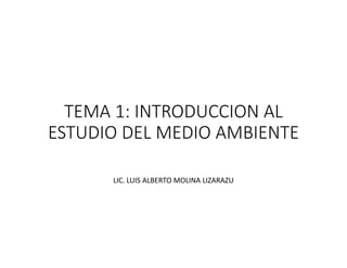 TEMA 1: INTRODUCCION AL
ESTUDIO DEL MEDIO AMBIENTE
ESTUDIO DEL MEDIO AMBIENTE
LIC. LUIS ALBERTO MOLINA LIZARAZU
 