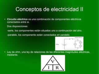 Conceptos de electricidad II 
● Circuito eléctrico es una combinación de componentes eléctricos 
conectados entre si. 
Dos disposiciones: 
-serie, los componentes están situados uno a continuación del otro. 
-paralelo, los componente están conectados en paralelo. 
● Ley de ohm, una ley de relaciones de las diferentes magnitudes eléctricas, 
mediante. 
 