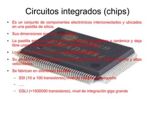 Circuitos integrados (chips) 
● Es un conjunto de componentes electrónicos interconectados y ubicados 
en una pastilla de silicio. 
● Sus dimensiones son muy reducidas. 
● La pastilla está recubierta por una cápsula de plástico o cerámica y deja 
libre unos conductores metálicos llamados patillas. 
● Los más avanzados son los microprocesadores. 
● Su eficiencia es alta debido a su pequeño tamaño, bajo consumo y altas 
velocidades. 
● Se fabrican en diferentes escalas: 
– SSI (10 a 100 transistores),nivel de integración pequeño 
– …. 
– GSLI (>1000000 transistores), nivel de integración giga grande 
