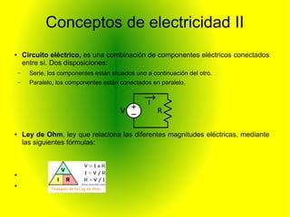 Conceptos de electricidad II 
● Circuito eléctrico, es una combinación de componentes eléctricos conectados 
entre sí. Dos disposiciones: 
– Serie, los componentes están situados uno a continuación del otro. 
– Paralelo, los componentes están conectados en paralelo. 
● Ley de Ohm, ley que relaciona las diferentes magnitudes eléctricas, mediante 
las siguientes fórmulas: 
● 
● 
 