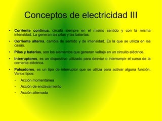 Conceptos de electricidad III 
● Corriente continua, circula siempre en el mismo sentido y con la misma 
intensidad. La generan las pilas y las baterías. 
● Corriente alterna, cambia de sentido y de intensidad. Es la que se utiliza en las 
casas. 
● Pilas y baterías, son los elementos que generan voltaje en un circuito eléctrico. 
● Interruptores, es un dispositivo utilizado para desviar o interrumpir el curso de la 
corriente eléctrica. 
● Pulsadores, es un tipo de interruptor que se utiliza para activar alguna función. 
Varios tipos: 
– Acción momentánea 
– Acción de enclavamiento 
– Acción alternada 
 