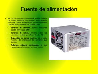 Fuente de alimentación 
● Es un circuito que convierte la tensión alterna 
de la red industrial en tensión prácticamente 
continua. Viene acompañada de una etiqueta 
que nos informa sobre sus prestaciones: 
– Tensión de entrada, admite tensiones 
desde 100v hasta 240v 
– Tensión de salida, informa sobre los 
valores de voltaje que ofrece (3v, 5v, 12v). 
– Capacidad de carga máxima, es el valor 
máximo de intensidad de corriente que 
admite. 
– Potencia máxima combinada, la que 
necesita para funcionar, se mide watios 
 