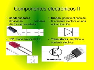 Componentes electrónicos II 
● Condensadores, 
almacenan corriente 
eléctrica en su interior 
● Diodos, permite el paso de 
la corriente eléctrica en una 
única dirección 
● Transistores, amplifica la 
corriente eléctrica 
● LED, diodo emisor de luz 
 