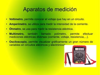 Aparatos de medición 
● Voltímetro, permite conocer el voltaje que hay en un circuito. 
● Amperímetro, se utiliza para medir la intensidad de la corriente. 
● Óhmetro, se usa para medir la resistencia eléctrica. 
● Multímetro, también llamado polímetro, permite efectuar 
mediciones eléctricas diversas (corriente, voltaje, resistencia,...). 
● Osciloscopio, permite visualizar gráficamente un gran número de 
variables en circuitos eléctricos y electrónicos. 
 