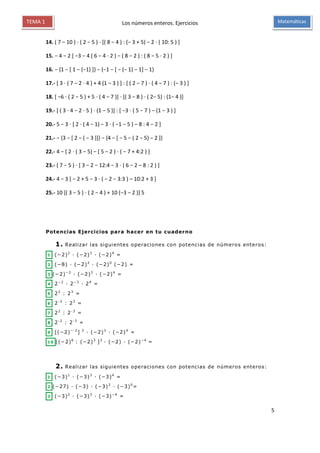 Los números enteros. Ejercicios
5
MatemáticasTEMA 1
14. ( 7 − 10 ) ⋅ ( 2 − 5 ) ⋅ [( 8 − 4 ) : (− 3 + 5) − 2 ⋅ ( 10: 5 ) ]
15. − 4 − 2 [ −3 − 4 ( 6 − 4 ⋅ 2 ) − ( 8 − 2 ) : ( 8 − 5 ⋅ 2 ) ]
16. − {1 − [ 1 − (−1) ]} − {−1 − [ − (− 1) − 1] − 1}
17.- [ 3 ⋅ ( 7 − 2 ⋅ 4 ) + 4 (1 − 3 ) ] : [ ( 2 − 7 ) ⋅ ( 4 − 7 ) : (− 3 ) ]
18. [ −6 ⋅ ( 2 − 5 ) + 5 ⋅ ( 4 − 7 )] ⋅ [( 3 − 8 ) ⋅ ( 2− 5) : (1− 4 )]
19.- [ ( 3 ⋅ 4 − 2 ⋅ 5 ) ⋅ (1 − 5 )] : [ −3 ⋅ ( 5 − 7 ) − (1 − 3 ) ]
20.- 5 − 3 ⋅ [ 2 ⋅ ( 4 − 1) − 3 ⋅ ( −1 − 5 ) – 8 : 4 − 2 ]
21.- − {3 − [ 2 − ( − 3 )]} − {4 − [ − 5 − ( 2 − 5) − 2 ]}
22.- 4 − [ 2 ⋅ ( 3 − 5) − ( 5 − 2 ) ⋅ ( − 7 + 4:2 ) ]
23.- ( 7 − 5 ) ⋅ [ 3 − 2 − 12:4 − 3 ⋅ ( 6 − 2 – 8 : 2 ) ]
24.- 4 − 3 [ − 2 + 5 − 3 ⋅ ( − 2 − 3:3 ) – 10:2 + 3 ]
25.- 10 [( 3 − 5 ) ⋅ ( 2 − 4 ) + 10 (−3 − 2 )] 5
Potencias Ejercicios para hacer en tu cuaderno
1. Realizar las siguientes operaciones con potencias de números enteros:
1 (−2)2
· (−2)3
· (−2)4
=
2 (−8) · (−2)2
· (−2)0
(−2) =
3 (−2)−2
· (−2)3
· (−2)4
=
4 2−2
· 2−3
· 24
=
5 22
: 23
=
6 2-2
: 23
=
7 22
: 2-3
=
8 2-2
: 2-3
=
9 [(−2)− 2
] 3
· (−2)3
· (−2)4
=
10 [(−2)6
: (−2)3
]3
· (−2) · (−2)−4
=
2. Realizar las siguientes operaciones con potencias de números enteros:
1 (−3)1
· (−3)3
· (−3)4
=
2 (−27) · (−3) · (−3)2
· (−3)0
=
3 (−3)2
· (−3)3
· (−3)−4
=
 