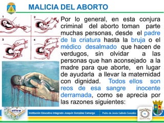 Por lo general, en esta conjura
criminal del aborto toman parte
muchas personas, desde el padre
de la criatura hasta la bruja o el
médico desalmado que hacen de
verdugos, sin olvidar a las
personas que han aconsejado a la
madre para que aborte, en lugar
de ayudarla a llevar la maternidad
con dignidad. Todos ellos son
reos de esa sangre inocente
derramada, como se aprecia por
las razones siguientes:
MALICIA DEL ABORTO
10
 
