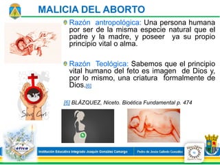 Razón antropológica: Una persona humana
por ser de la misma especie natural que el
padre y la madre, y poseer ya su propio
principio vital o alma.
Razón Teológica: Sabemos que el principio
vital humano del feto es imagen de Dios y,
por lo mismo, una criatura formalmente de
Dios.[6]
[6] BLÁZQUEZ, Niceto. Bioética Fundamental p. 474
12
MALICIA DEL ABORTO
 