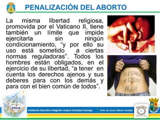 PENALIZACIÓN DEL ABORTO
La misma libertad religiosa,
promovida por el Vaticano II, tiene
también un límite que impide
ejercitarla sin ningún
condicionamiento, “y por ello su
uso está sometido a ciertas
normas reguladoras”. Todos los
hombres están obligados, en el
ejercicio de su libertad, “a tener en
cuenta los derechos ajenos y sus
deberes para con los demás y
para con el bien común de todos”.
17
 