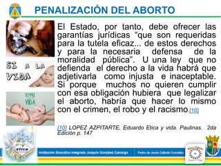 El Estado, por tanto, debe ofrecer las
garantías jurídicas “que son requeridas
para la tutela eficaz... de estos derechos
y para la necesaria defensa de la
moralidad pública”. U una ley que no
defienda el derecho a la vida habrá que
adjetivarla como injusta e inaceptable.
Si porque muchos no quieren cumplir
con esa obligación hubiera que legalizar
el aborto, habría que hacer lo mismo
con el crimen, el robo y el racismo.[10]
[10] LOPEZ AZPITARTE, Eduardo Etica y vida. Paulinas. 2da
Edición p. 147
18
PENALIZACIÓN DEL ABORTO
 