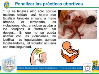 1. Si se legaliza algo sólo porque
muchos actúan así, habría que
legalizar también el salto a mano
armada, el terrorismo, las
violaciones, etc., e incluso ayudar a
los forajidos a “trabajar” sin
riesgos... El que no se pueda
acabar con las violaciones, no
justifica su legalización, aunque
legalizándolas, el violador actuaría
con más seguridad.
Penalizar las prácticas abortivas
19
 