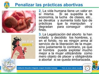 2. La vida humana tiene un valor en
sí misma. Si se supedita a la
economía, la lucha de clases, etc.,
se devalúa y aumenta todo tipo de
prácticas que la manipulan y
degradan para conseguir otros
fines.
3. La Legalización del aborto la han
votado y decidido los hombres, y,
en el fondo, no es ningún arma al
servicio de la liberación de la mujer,
sino justamente lo contrario, ya que
el hombre puede explotar mucho
mejor a la mujer utilizándola como
mero objeto de placer y obligándola
a abortar si se queda embarazada.
20
Penalizar las prácticas abortivas
 