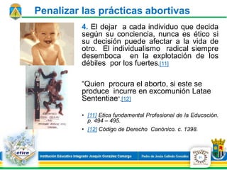 4. El dejar a cada individuo que decida
según su conciencia, nunca es ético si
su decisión puede afectar a la vida de
otro. El individualismo radical siempre
desemboca en la explotación de los
débiles por los fuertes.[11]
“Quien procura el aborto, si este se
produce incurre en excomunión Latae
Sententiae”.[12]
• [11] Etica fundamental Profesional de la Educación.
p. 494 – 495.
• [12] Código de Derecho Canónico. c. 1398.
21
Penalizar las prácticas abortivas
 
