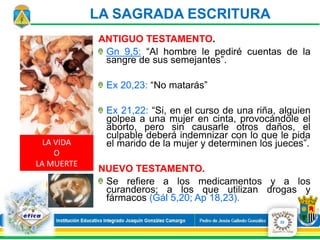 LA VIDA
O
LA MUERTE
LA SAGRADA ESCRITURA
ANTIGUO TESTAMENTO.
Gn 9,5: “Al hombre le pediré cuentas de la
sangre de sus semejantes”.
Ex 20,23: “No matarás”
Ex 21,22: “Si, en el curso de una riña, alguien
golpea a una mujer en cinta, provocándole el
aborto, pero sin causarle otros daños, el
culpable deberá indemnizar con lo que le pida
el marido de la mujer y determinen los jueces”.
NUEVO TESTAMENTO.
Se refiere a los medicamentos y a los
curanderos; a los que utilizan drogas y
fármacos (Gál 5,20; Ap 18,23).
22
 