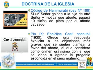Código de Hammurabi (Ley Nº 199)
Si un Señor golpea a la hija de otro
Señor y motiva que aborte, pagará
10 siclos de plata por el aborto
causado.
Pio IX: Encíclica Casti connubii
(1930). Ofrece una respuesta
explícita a las objeciones más
graves que se suelen plantear a
favor del aborto, al que considera
como crimen gravísimo con el que
se viene a agredir la progenie
escondida en el seno materno.
24
DOCTRINA DE LA IGLESIA
 