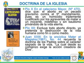 Pío X En el catecismo Mayor, (Nº 470),
dice que: el aborto es un pecado
gravísimo contra el 5º mandamiento,
pues es un homicidio triplemente
cualificado por los agravantes de matar a
un inocente, indefenso y sin bautismo
privándolo de la vida eterna.
Pío XII: Excluye todo aborto directo, ya
pretenda la destrucción de la vida
humana como fin o como medio.
Juan XXIII: En la encíclica Mater et
Magistra;(1961), No. 44 recuerda la
doctrina de los Padres sobre el carácter
sagrado de la vida, “La cual desde su
comienzo exige la acción creadora de
Dios”.
25
DOCTRINA DE LA IGLESIA
 